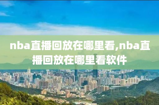 nba直播回放在哪里看,nba直播回放在哪里看软件