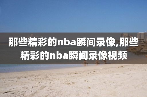 那些精彩的nba瞬间录像,那些精彩的nba瞬间录像视频