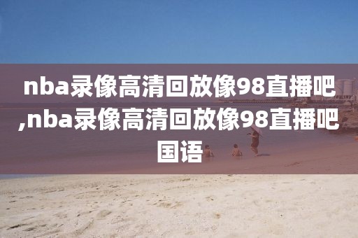 nba录像高清回放像98直播吧,nba录像高清回放像98直播吧国语