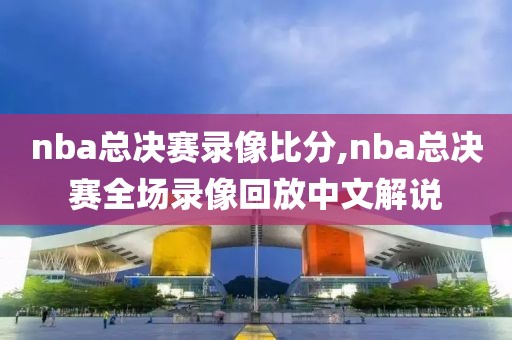 nba总决赛录像比分,nba总决赛全场录像回放中文解说