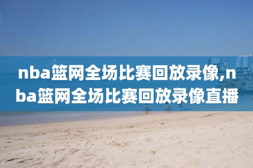 nba篮网全场比赛回放录像,nba篮网全场比赛回放录像直播