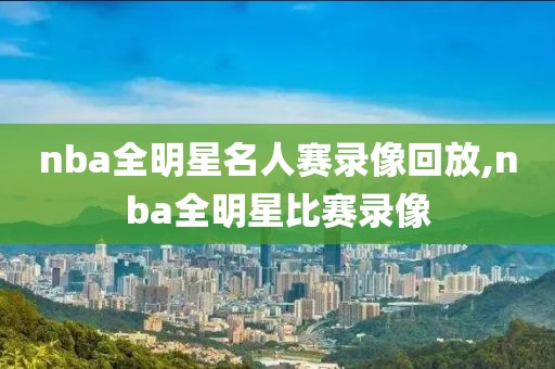 nba全明星名人赛录像回放,nba全明星比赛录像
