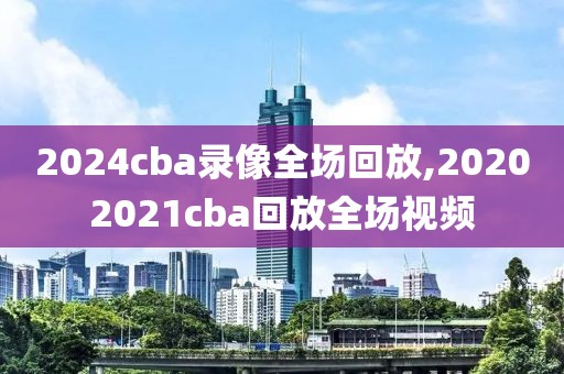 2024cba录像全场回放,20202021cba回放全场视频