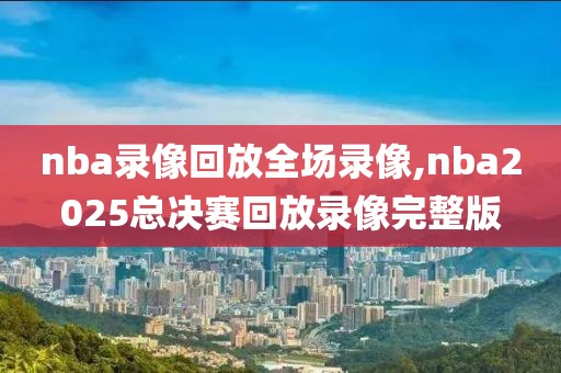 nba录像回放全场录像,nba2025总决赛回放录像完整版