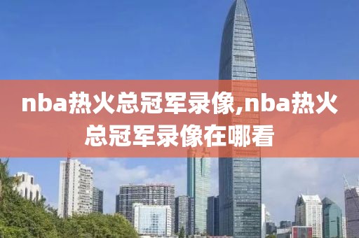 nba热火总冠军录像,nba热火总冠军录像在哪看