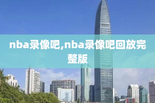 nba录像吧,nba录像吧回放完整版