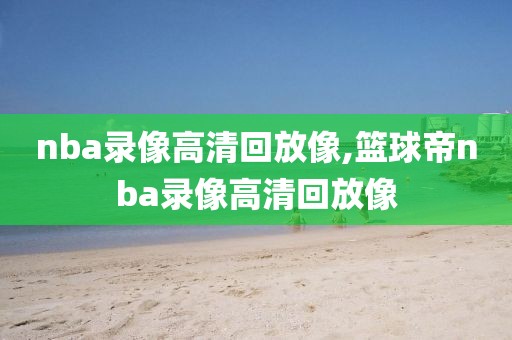 nba录像高清回放像,篮球帝nba录像高清回放像