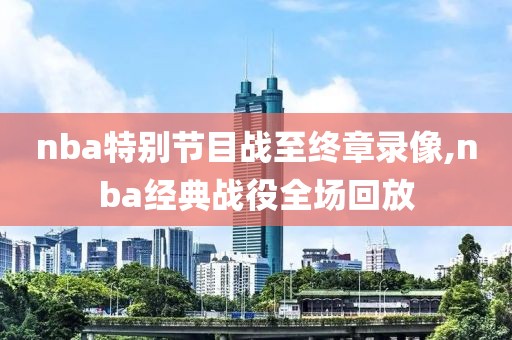 nba特别节目战至终章录像,nba经典战役全场回放