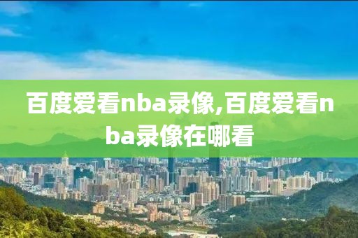 百度爱看nba录像,百度爱看nba录像在哪看