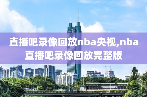 直播吧录像回放nba央视,nba直播吧录像回放完整版