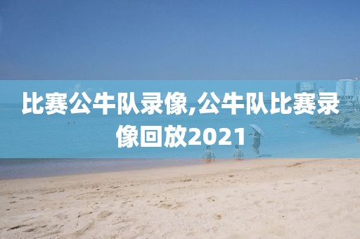 比赛公牛队录像,公牛队比赛录像回放2021