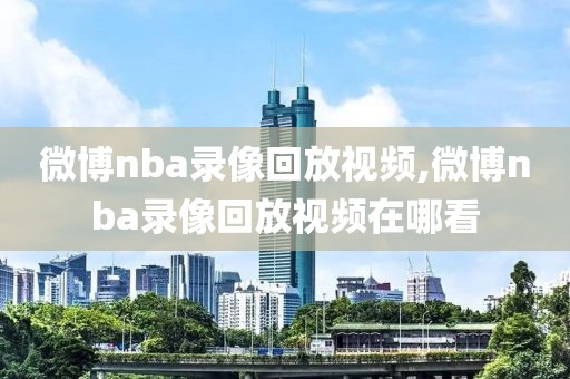 微博nba录像回放视频,微博nba录像回放视频在哪看