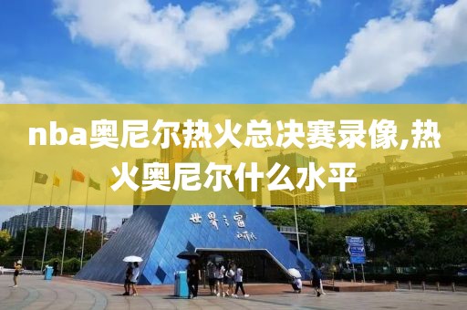 nba奥尼尔热火总决赛录像,热火奥尼尔什么水平